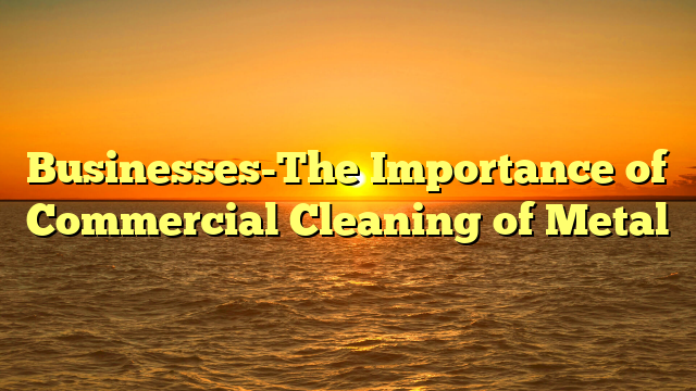 Businesses-The Importance of Commercial Cleaning of Metal