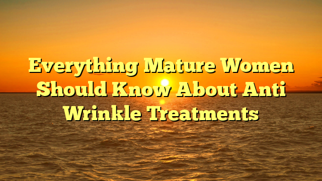 Everything Mature Women Should Know About Anti Wrinkle Treatments