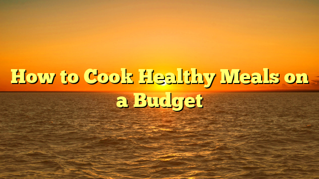 How to Cook Healthy Meals on a Budget