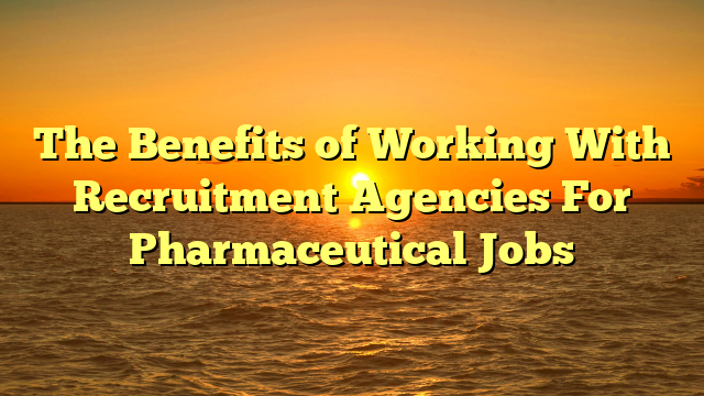 The Benefits of Working With Recruitment Agencies For Pharmaceutical Jobs